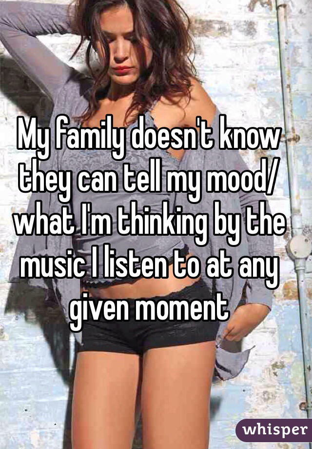 My family doesn't know they can tell my mood/what I'm thinking by the music I listen to at any given moment 