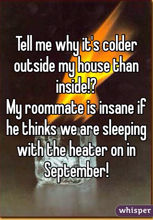 Tell me why it's colder outside my house than inside!?
My roommate is insane if he thinks we are sleeping with the heater on in September!