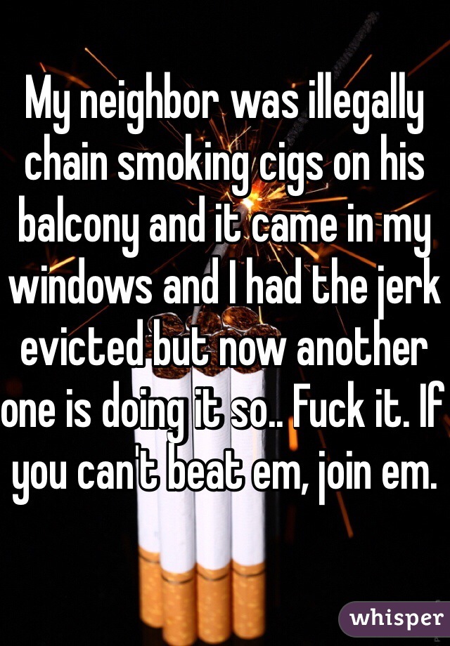 My neighbor was illegally chain smoking cigs on his balcony and it came in my windows and I had the jerk evicted but now another one is doing it so.. Fuck it. If you can't beat em, join em.