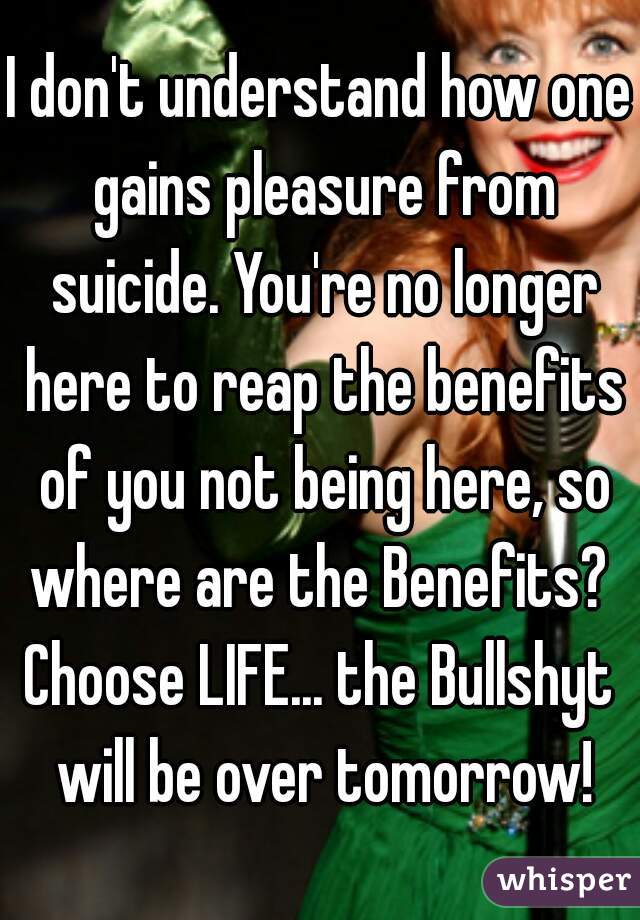 I don't understand how one gains pleasure from suicide. You're no longer here to reap the benefits of you not being here, so where are the Benefits? 
Choose LIFE... the Bullshyt will be over tomorrow!
