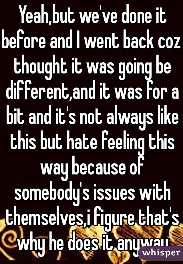 Yeah,but we've done it before and I went back coz thought it was going be different,and it was for a bit and it's not always like this but hate feeling this way because of somebody's issues with themselves,i figure that's why he does it anyway 