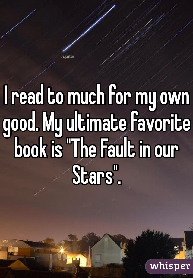 I read to much for my own good. My ultimate favorite book is "The Fault in our Stars".