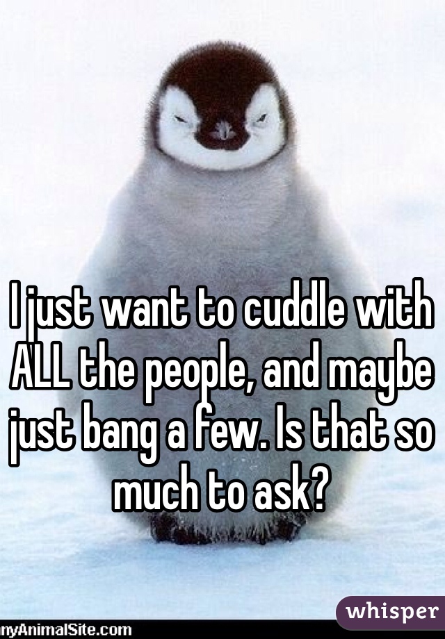I just want to cuddle with ALL the people, and maybe just bang a few. Is that so much to ask?