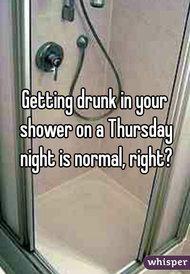 Getting drunk in your shower on a Thursday night is normal, right?