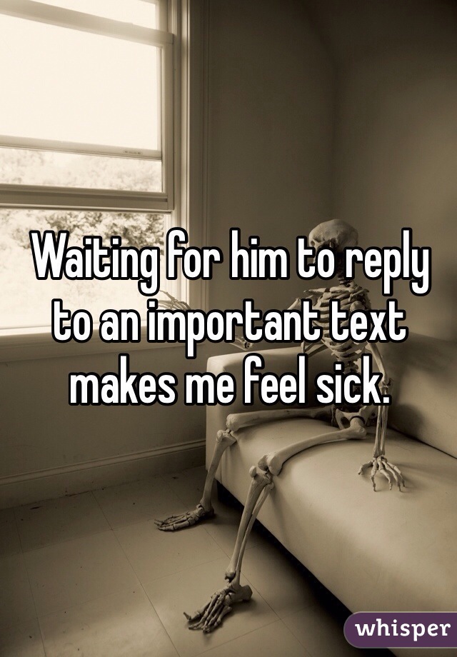 Waiting for him to reply to an important text makes me feel sick.