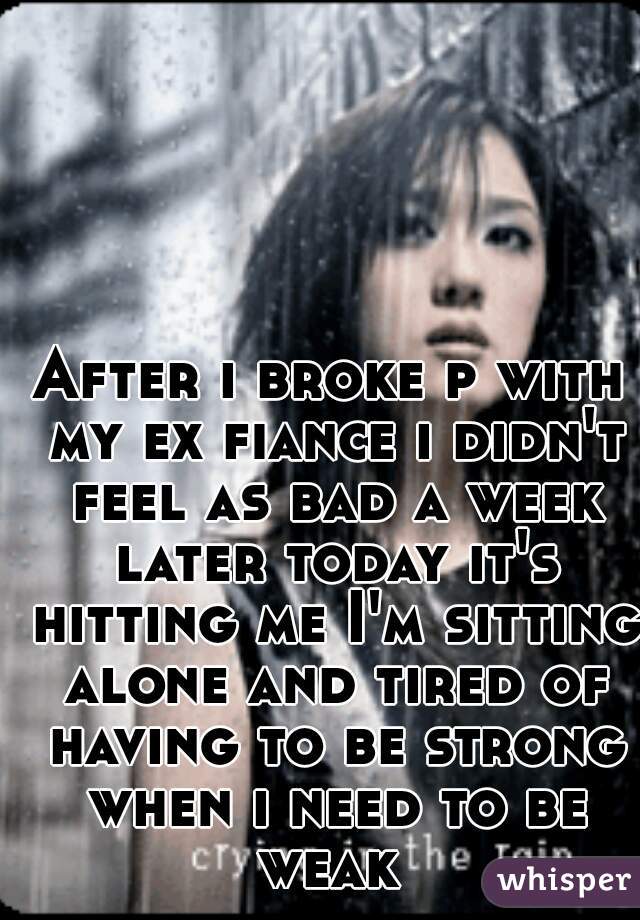 After i broke p with my ex fiance i didn't feel as bad a week later today it's hitting me I'm sitting alone and tired of having to be strong when i need to be weak 