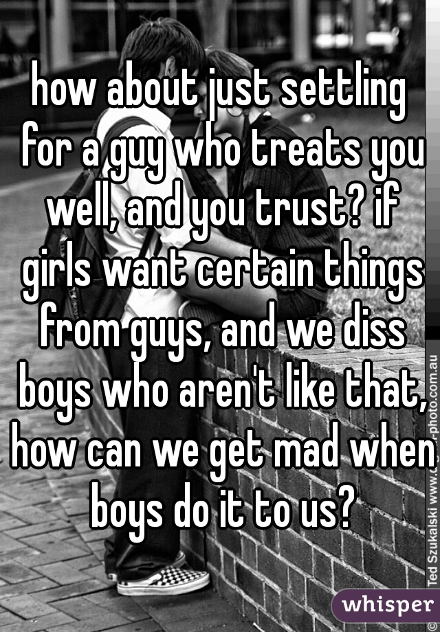 how about just settling for a guy who treats you well, and you trust? if girls want certain things from guys, and we diss boys who aren't like that, how can we get mad when boys do it to us?