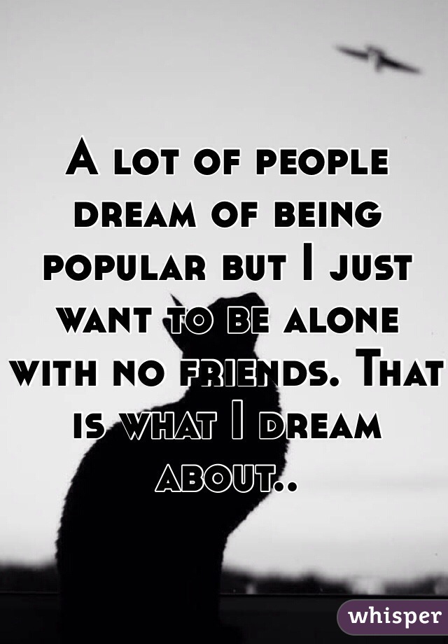 A lot of people dream of being popular but I just want to be alone with no friends. That is what I dream about..