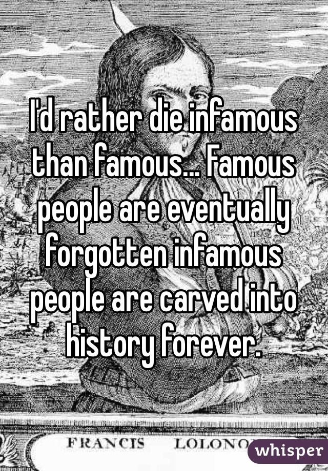 I'd rather die infamous than famous... Famous people are eventually forgotten infamous people are carved into history forever.