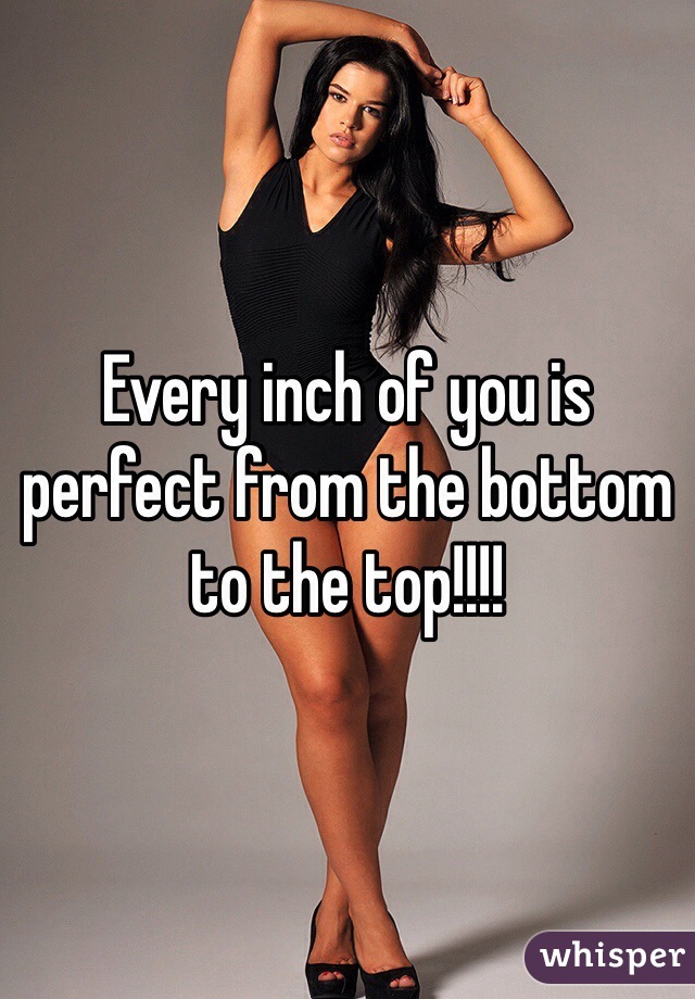 Every inch of you is perfect from the bottom to the top!!!!