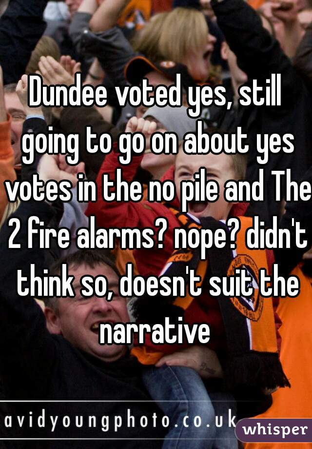Dundee voted yes, still going to go on about yes votes in the no pile and The 2 fire alarms? nope? didn't think so, doesn't suit the narrative 