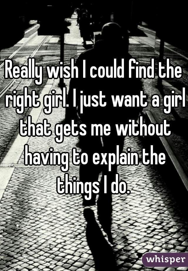 Really wish I could find the right girl. I just want a girl that gets me without having to explain the things I do. 