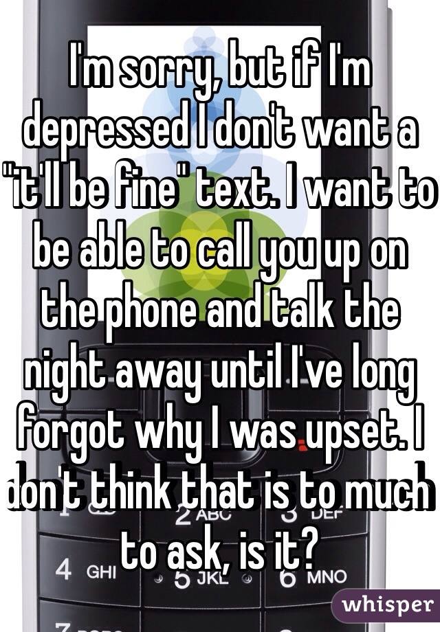 I'm sorry, but if I'm depressed I don't want a "it'll be fine" text. I want to be able to call you up on the phone and talk the night away until I've long forgot why I was upset. I don't think that is to much to ask, is it?
