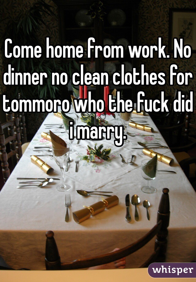 Come home from work. No dinner no clean clothes for tommoro who the fuck did i marry.