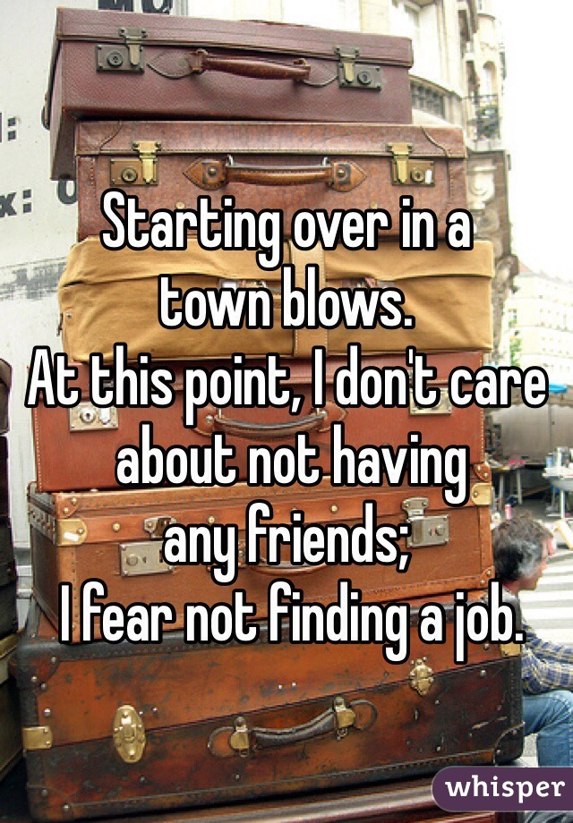 Starting over in a 
town blows.
At this point, I don't care
 about not having 
any friends;
 I fear not finding a job. 