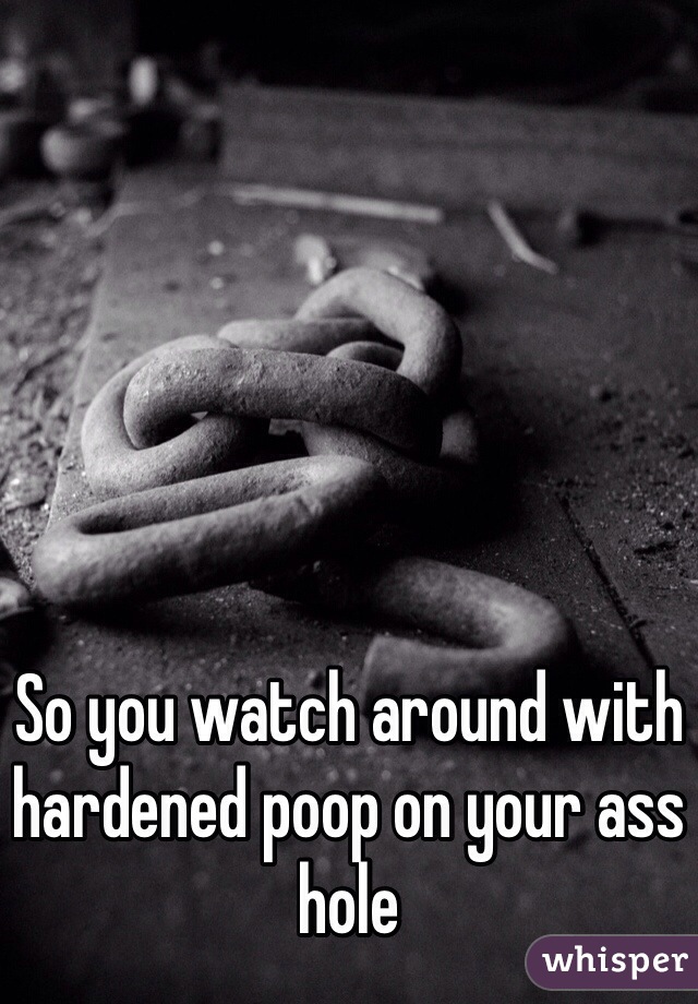 So you watch around with hardened poop on your ass hole