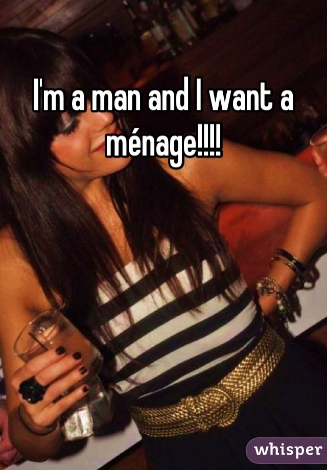 I'm a man and I want a ménage!!!!