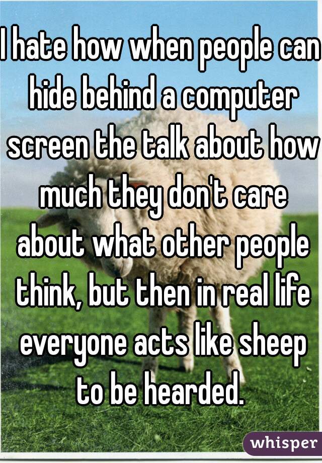 I hate how when people can hide behind a computer screen the talk about how much they don't care about what other people think, but then in real life everyone acts like sheep to be hearded. 