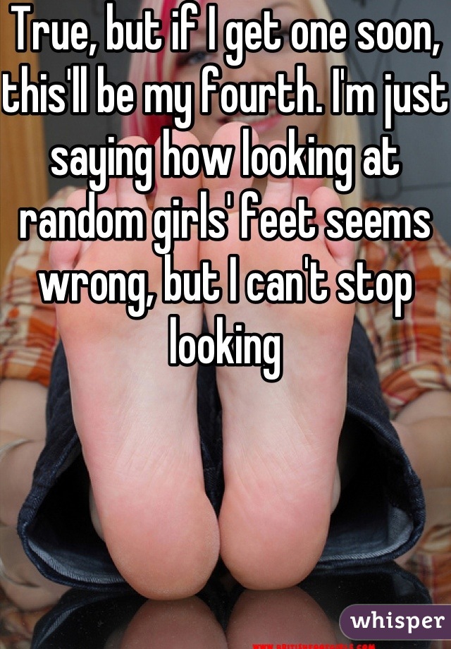 True, but if I get one soon, this'll be my fourth. I'm just saying how looking at random girls' feet seems wrong, but I can't stop looking