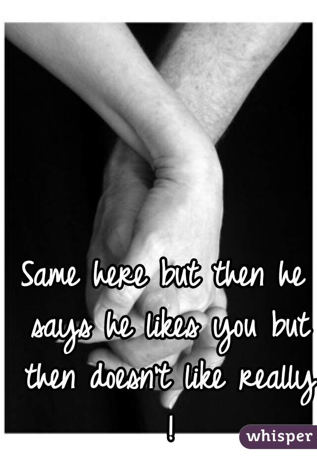 Same here but then he says he likes you but then doesn't like really !