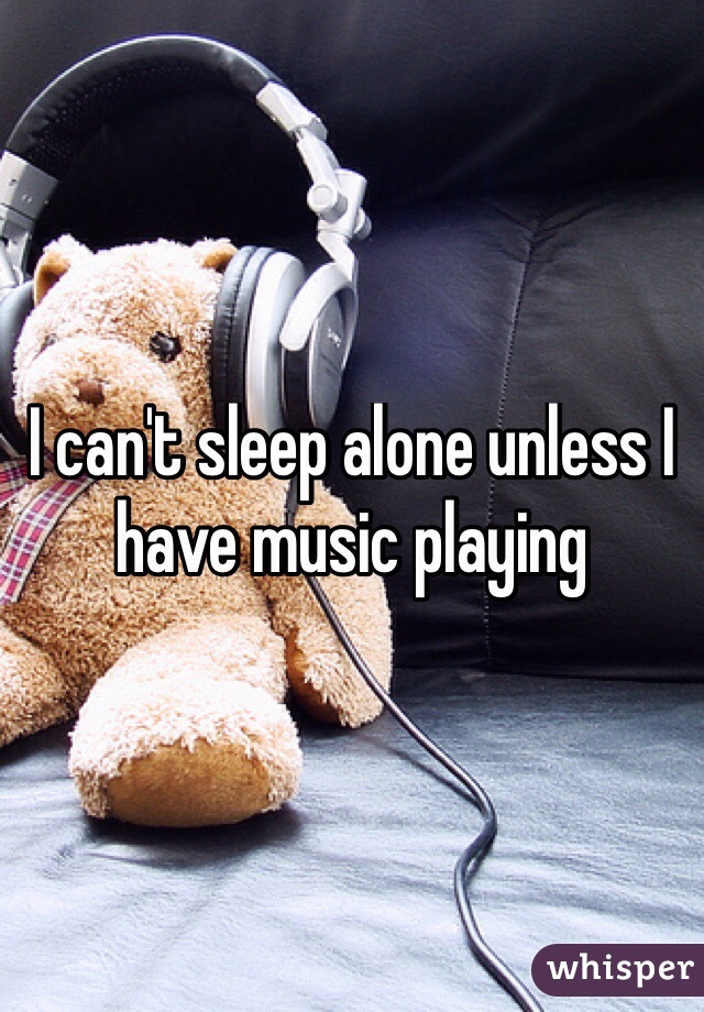 I can't sleep alone unless I have music playing

