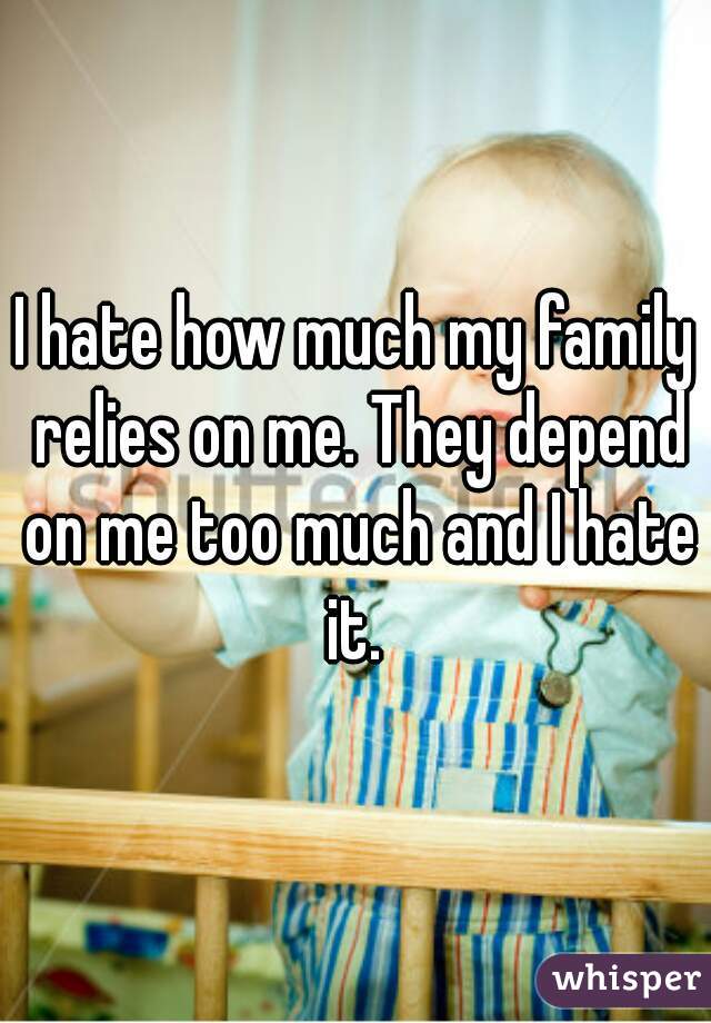 I hate how much my family relies on me. They depend on me too much and I hate it. 