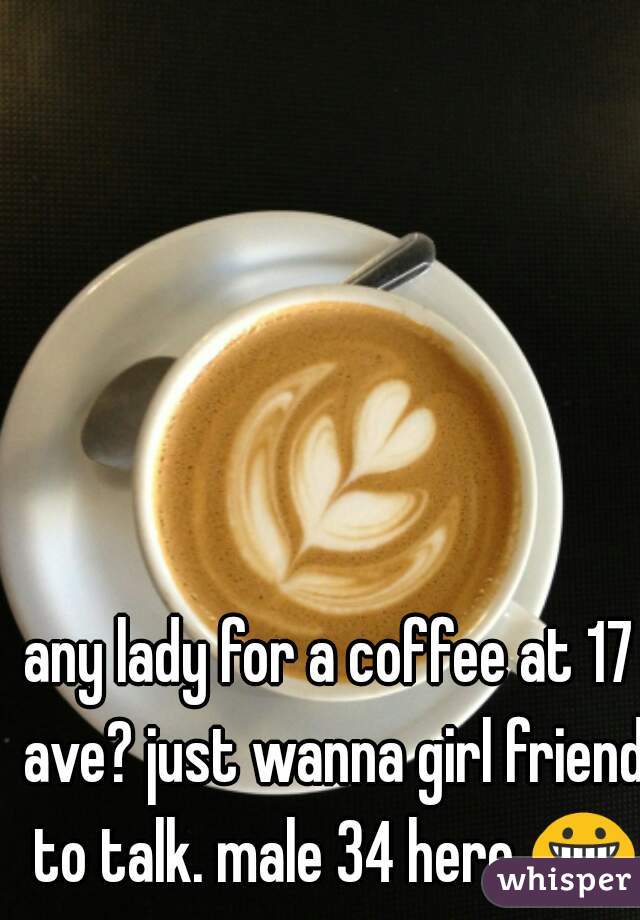 any lady for a coffee at 17 ave? just wanna girl friend to talk. male 34 here 😀