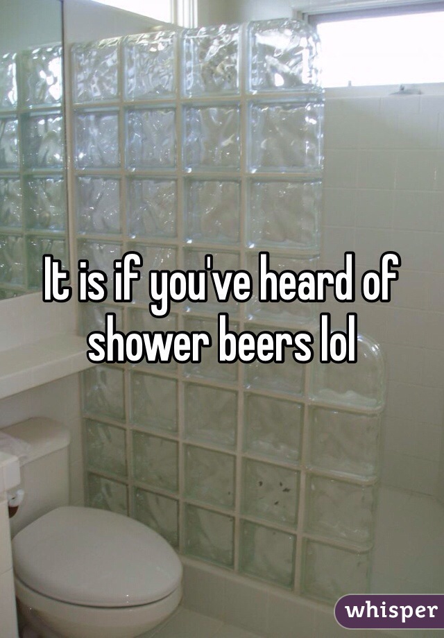 It is if you've heard of shower beers lol