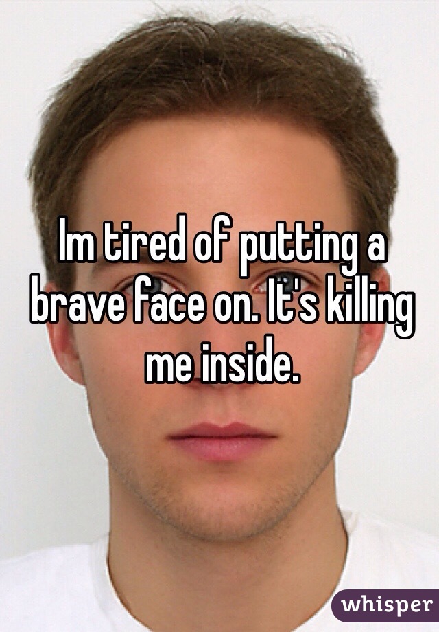 Im tired of putting a brave face on. It's killing me inside.