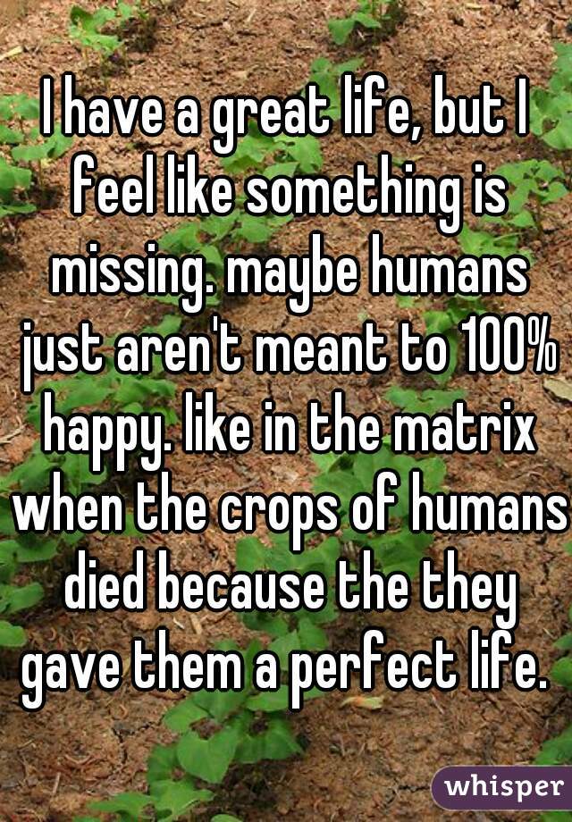 I have a great life, but I feel like something is missing. maybe humans just aren't meant to 100% happy. like in the matrix when the crops of humans died because the they gave them a perfect life. 