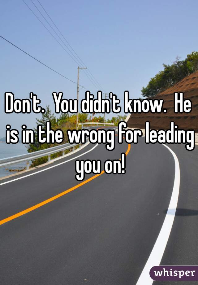 Don't.  You didn't know.  He is in the wrong for leading you on!