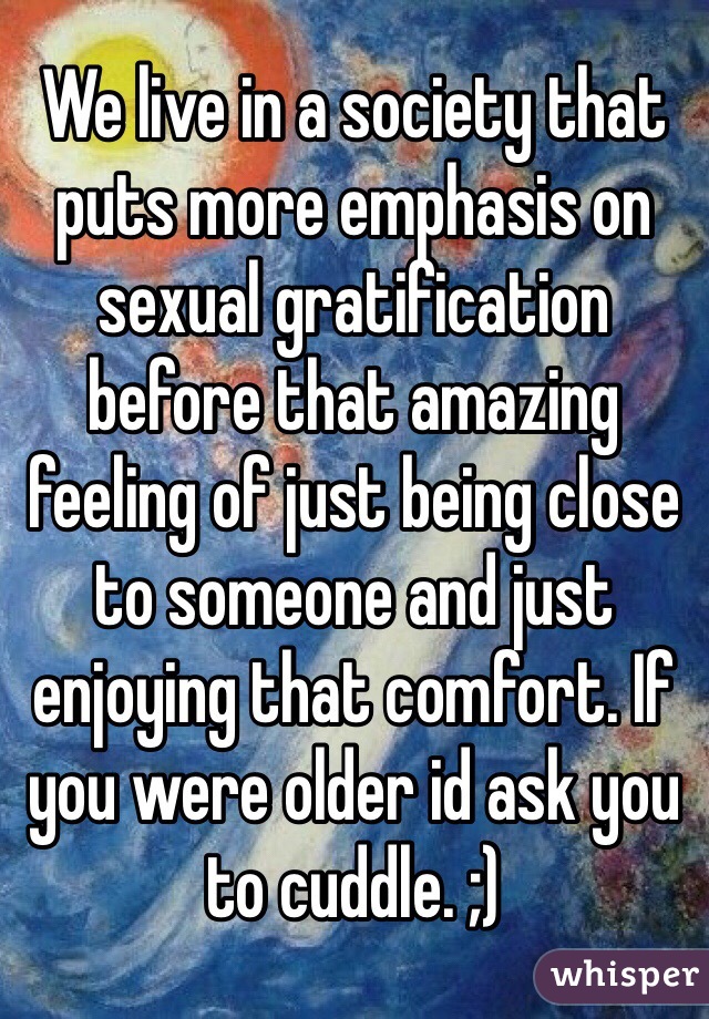 We live in a society that puts more emphasis on sexual gratification before that amazing feeling of just being close to someone and just enjoying that comfort. If you were older id ask you to cuddle. ;)