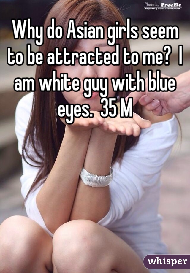 Why do Asian girls seem to be attracted to me?  I am white guy with blue eyes.  35 M