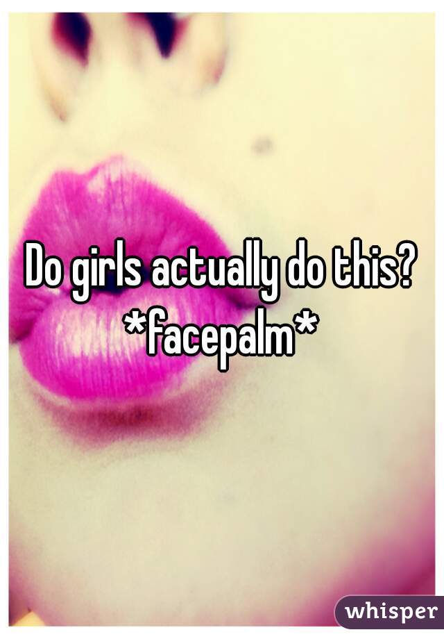 Do girls actually do this?
*facepalm*