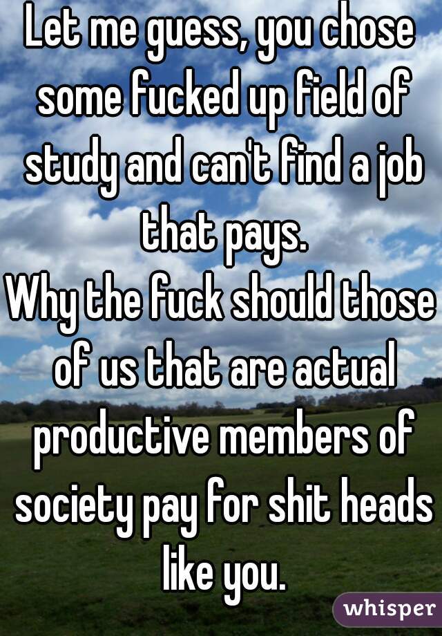 Let me guess, you chose some fucked up field of study and can't find a job that pays.

Why the fuck should those of us that are actual productive members of society pay for shit heads like you.

