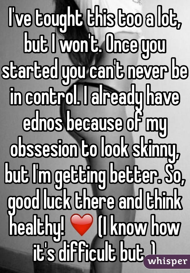 I've tought this too a lot, but I won't. Once you started you can't never be in control. I already have ednos because of my obssesion to look skinny, but I'm getting better. So, good luck there and think healthy! ❤️ (I know how it's difficult but..) 