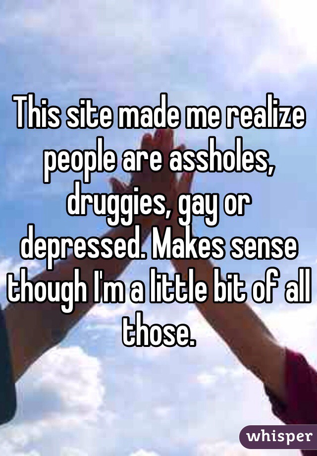 This site made me realize people are assholes, druggies, gay or depressed. Makes sense though I'm a little bit of all those. 