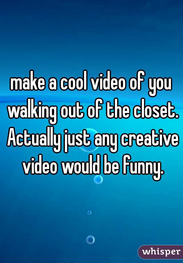 make a cool video of you walking out of the closet. Actually just any creative video would be funny.