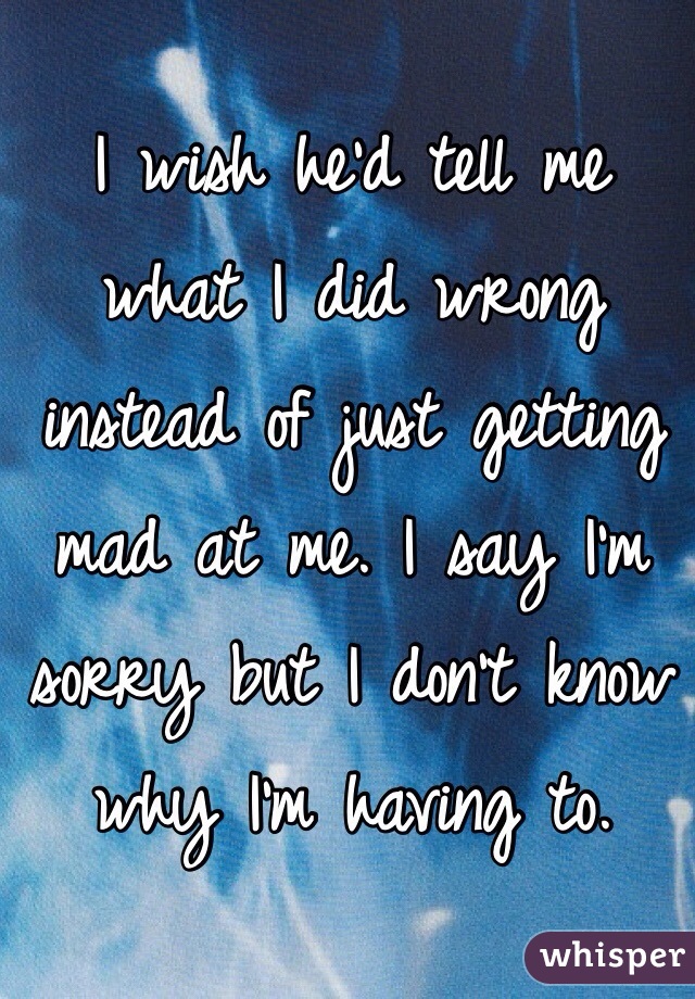 I wish he'd tell me what I did wrong instead of just getting mad at me. I say I'm sorry but I don't know why I'm having to. 