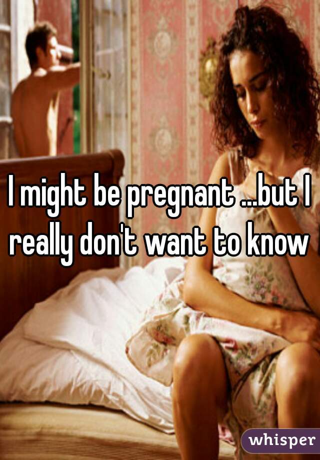 I might be pregnant ...but I really don't want to know 