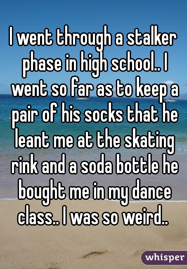 I went through a stalker phase in high school.. I went so far as to keep a pair of his socks that he leant me at the skating rink and a soda bottle he bought me in my dance class.. I was so weird.. 
