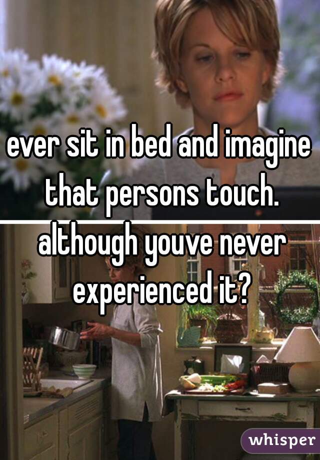 ever sit in bed and imagine that persons touch. although youve never experienced it?