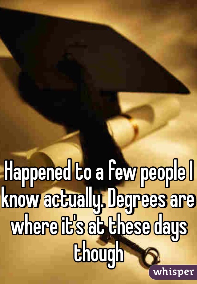 Happened to a few people I know actually. Degrees are where it's at these days though