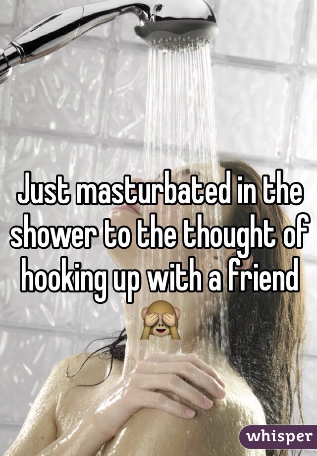 Just masturbated in the shower to the thought of hooking up with a friend 🙈