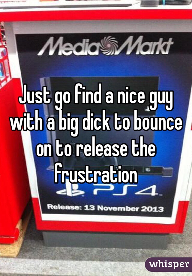 Just go find a nice guy with a big dick to bounce on to release the frustration 