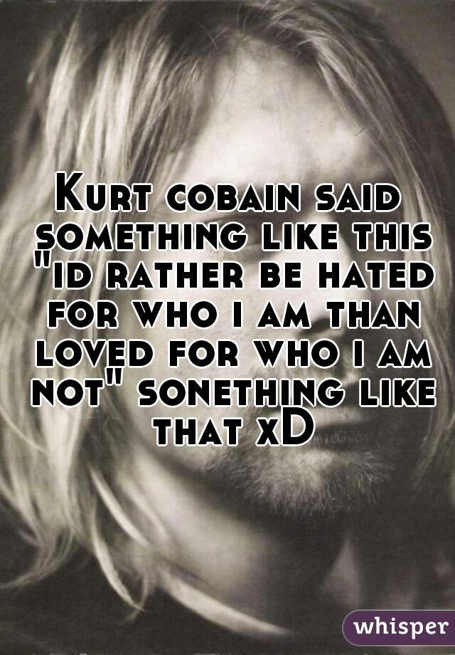 Kurt cobain said something like this "id rather be hated for who i am than loved for who i am not" sonething like that xD