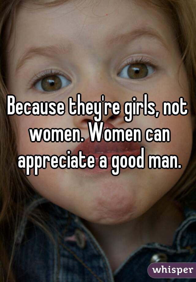 Because they're girls, not women. Women can appreciate a good man.