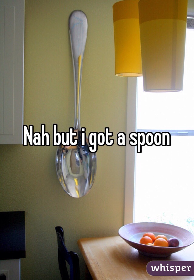 Nah but i got a spoon