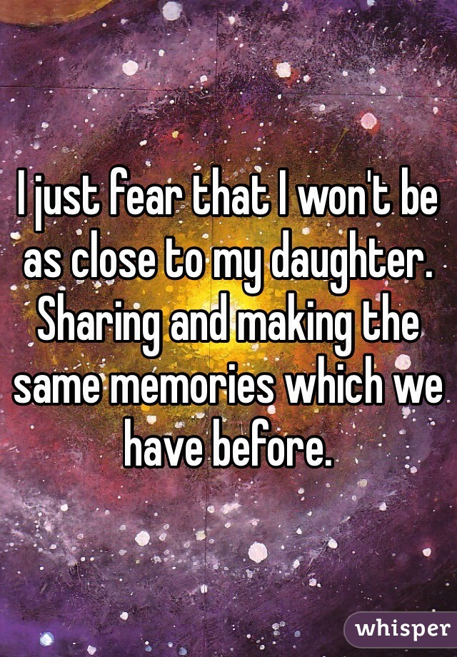 I just fear that I won't be as close to my daughter. Sharing and making the same memories which we have before.