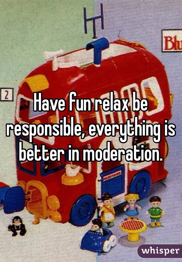 Have fun relax be responsible, everything is better in moderation.